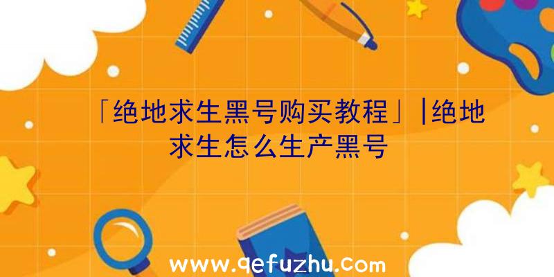 「绝地求生黑号购买教程」|绝地求生怎么生产黑号